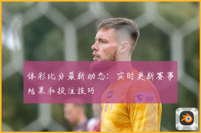 体彩比分最新动态：实时更新赛事结果和投注技巧