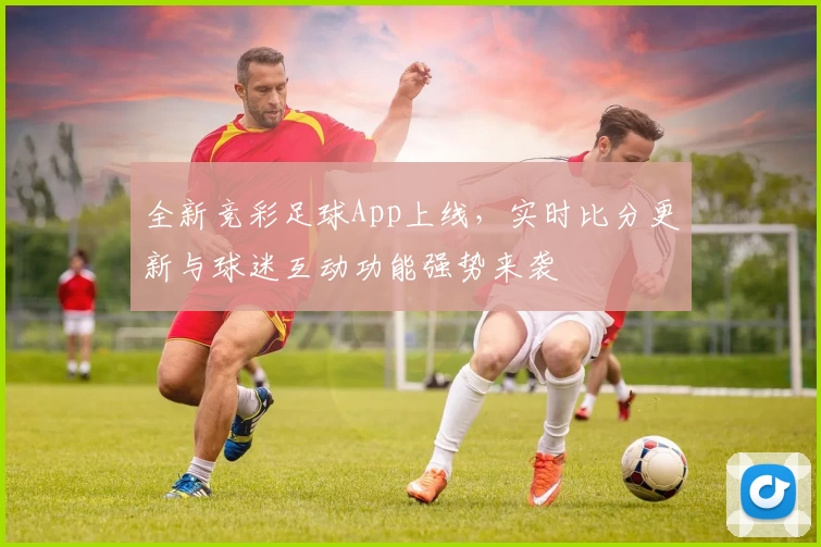 全新竞彩足球App上线，实时比分更新与球迷互动功能强势来袭