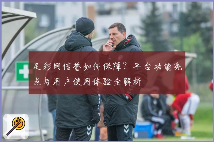 足彩网信誉如何保障?平台功能亮点与用户使用体验全解析