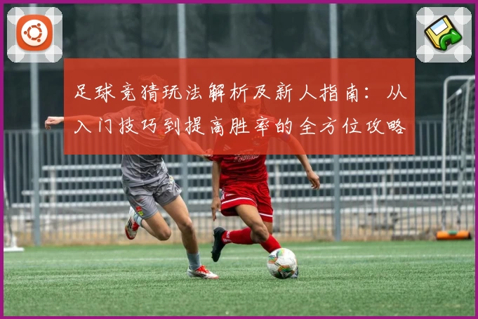 足球竞猜玩法解析及新人指南：从入门技巧到提高胜率的全方位攻略