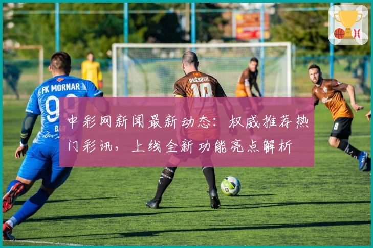 中彩网新闻最新动态：权威推荐热门彩讯，上线全新功能亮点解析