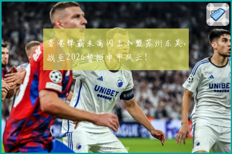 香港锋霸米高闪击加盟苏州东吴，战至2026誓掀中甲风云！