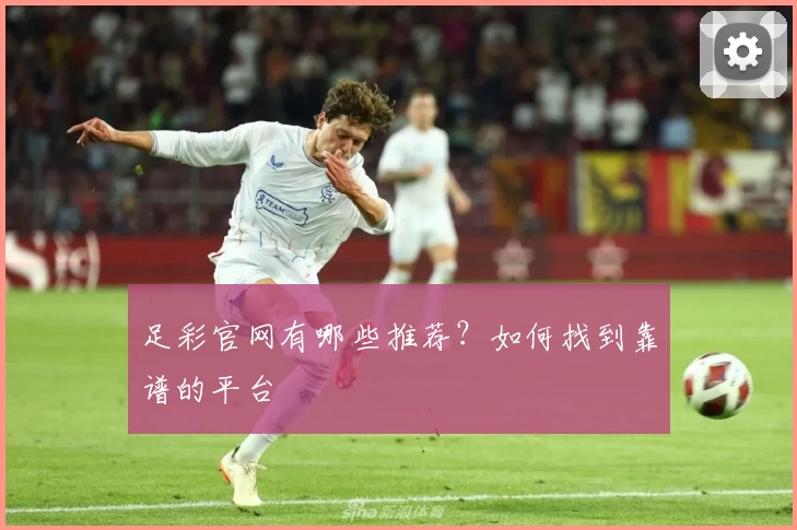 足彩官网有哪些推荐？如何找到靠谱的平台