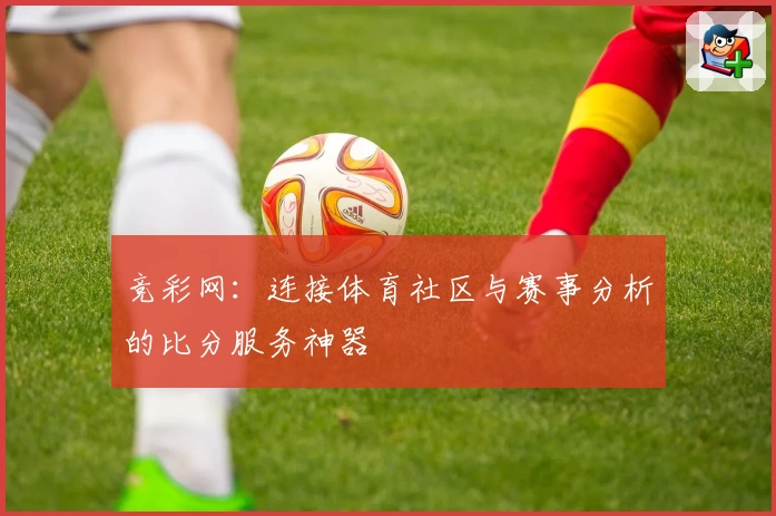 竞彩网：连接体育社区与赛事分析的比分服务神器