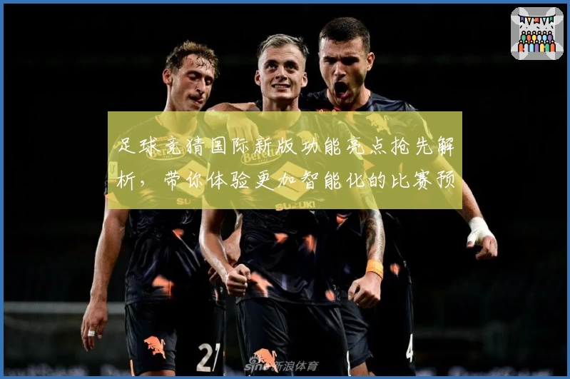 足球竞猜国际新版功能亮点抢先解析，带你体验更加智能化的比赛预测