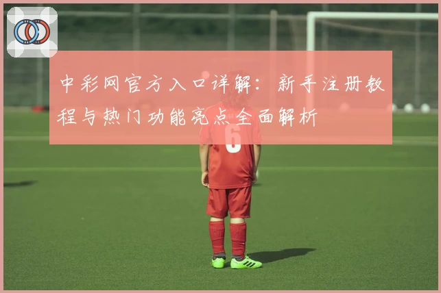 中彩网官方入口详解：新手注册教程与热门功能亮点全面解析