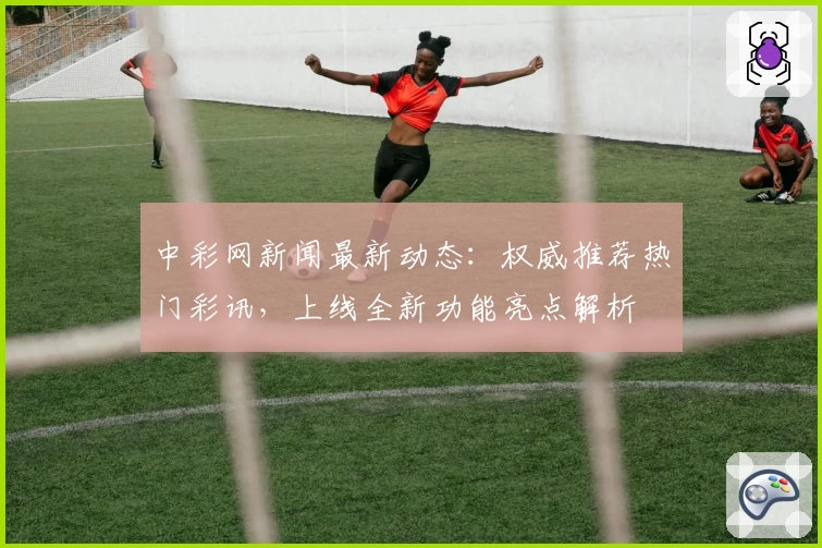 中彩网新闻最新动态：权威推荐热门彩讯，上线全新功能亮点解析