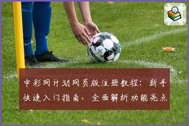 中彩网计划网页版注册教程：新手快速入门指南，全面解析功能亮点与优势