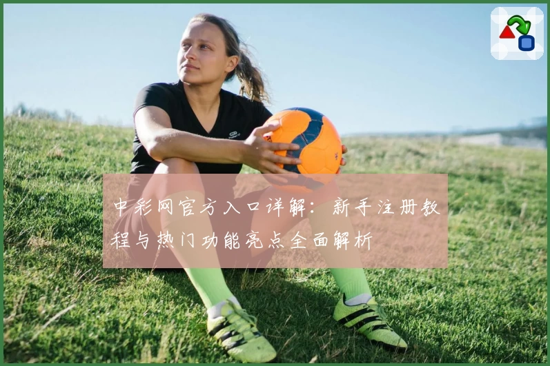 中彩网官方入口详解：新手注册教程与热门功能亮点全面解析