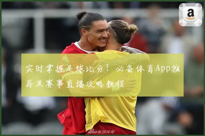 实时掌握足球比分！必备体育App推荐及赛事直播攻略教程