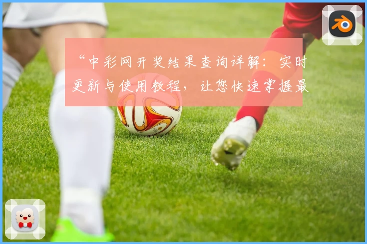 “中彩网开奖结果查询详解：实时更新与使用教程，让您快速掌握最新动态”