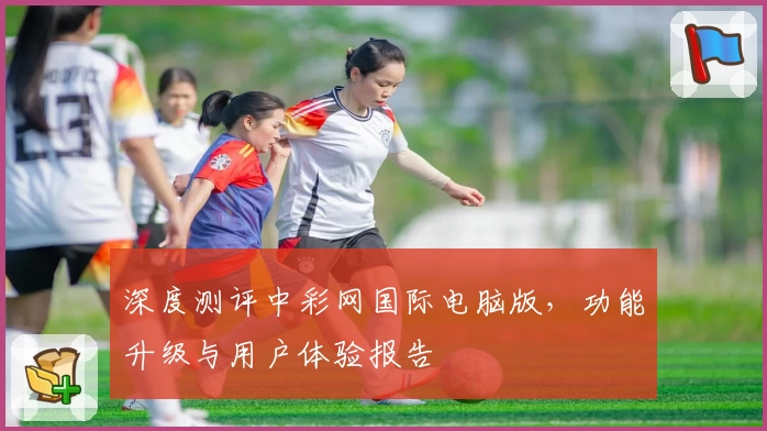 深度测评中彩网国际电脑版，功能升级与用户体验报告