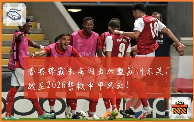 香港锋霸米高闪击加盟苏州东吴，战至2026誓掀中甲风云！