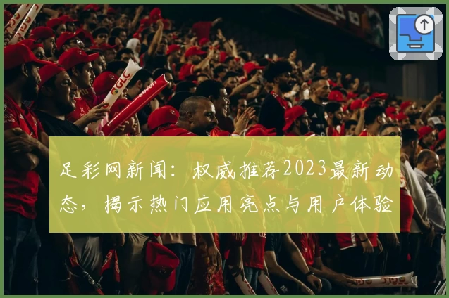 足彩网新闻：权威推荐2023最新动态，揭示热门应用亮点与用户体验解析