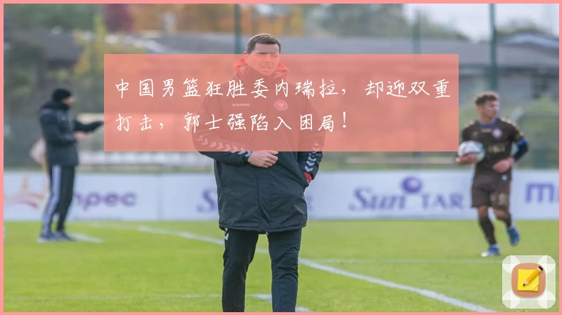 中国男篮狂胜委内瑞拉，却迎双重打击，郭士强陷入困局！