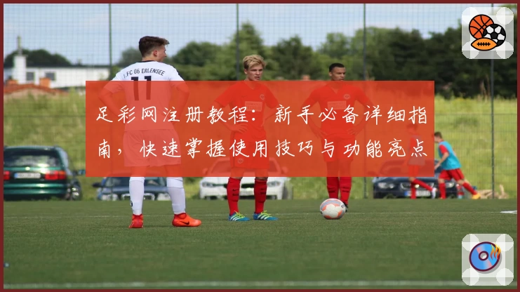 足彩网注册教程：新手必备详细指南，快速掌握使用技巧与功能亮点
