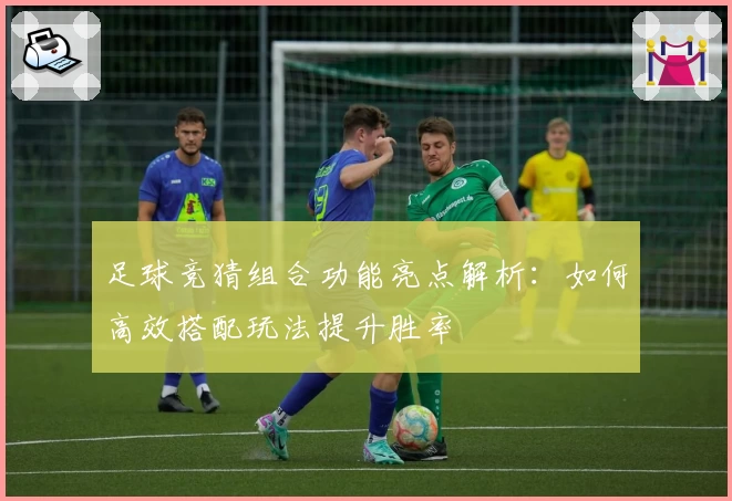 足球竞猜组合功能亮点解析：如何高效搭配玩法提升胜率